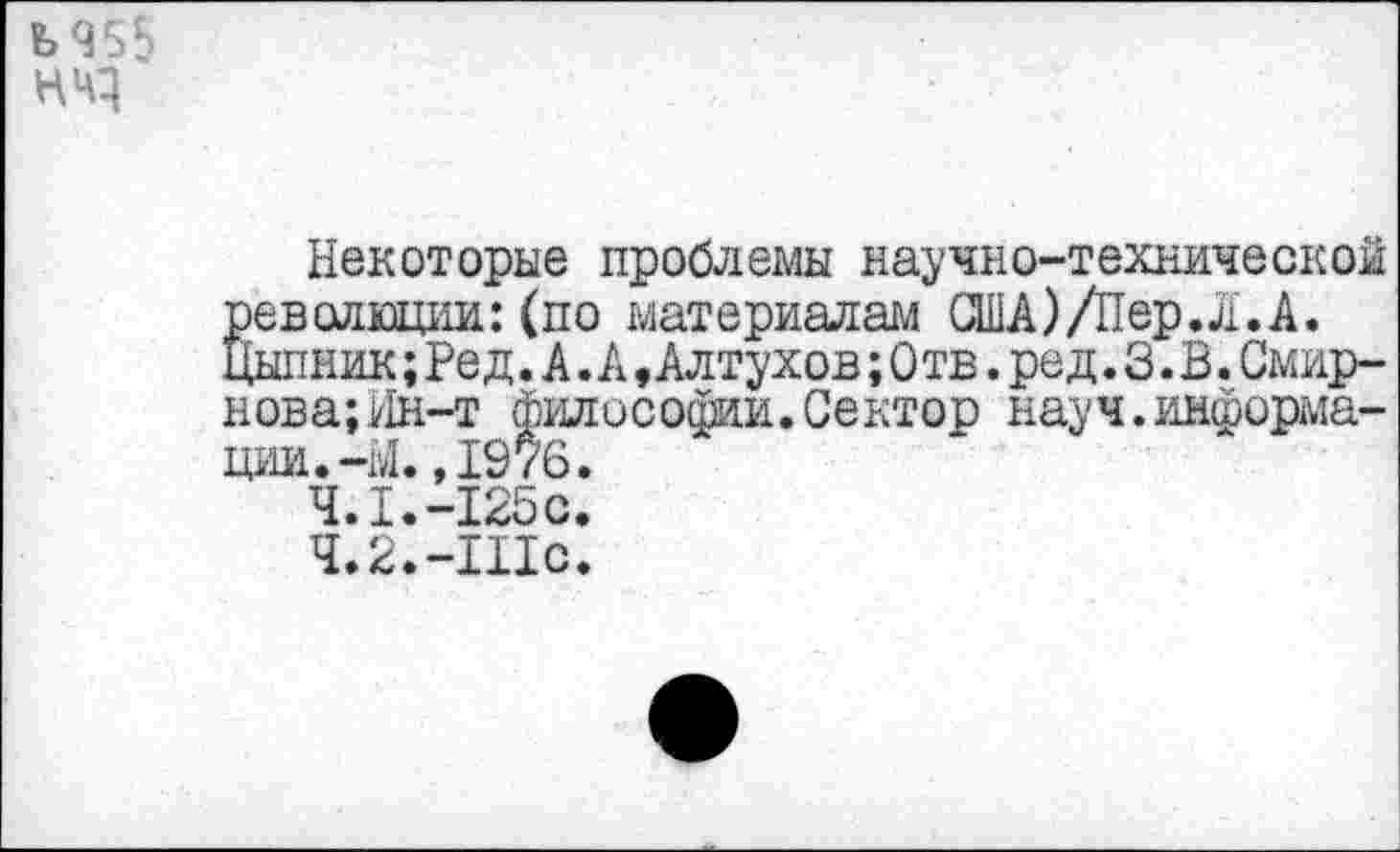 ﻿ЪЧ55 нчз
Некоторые проблемы научно-технической революции:(по материалам США)/Пер. л. А. Цыпник; Ре д. А .А »Алтухов; Отв. ред. 3. Б. Смирнова; Ин-т философии.Сектор науч.информации.-Ы. ,1976.
4.1.	-125с.
4.2.	-Шс.